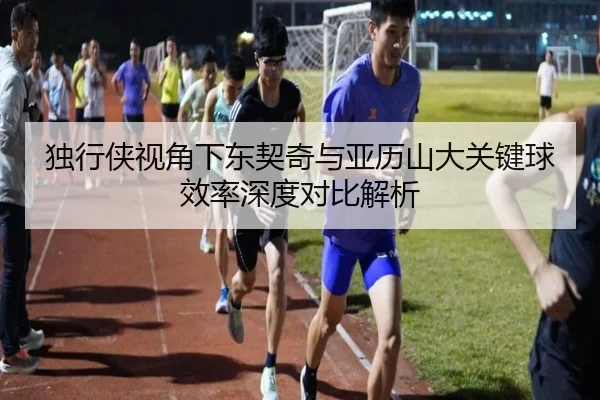 独行侠视角下东契奇与亚历山大关键球效率深度对比解析