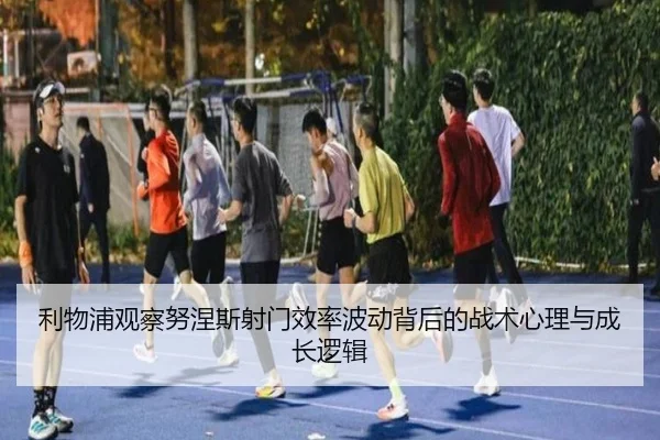 利物浦观察努涅斯射门效率波动背后的战术心理与成长逻辑